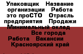 Упаковщик › Название организации ­ Работа-это проСТО › Отрасль предприятия ­ Продажи › Минимальный оклад ­ 23 500 - Все города Работа » Вакансии   . Красноярский край